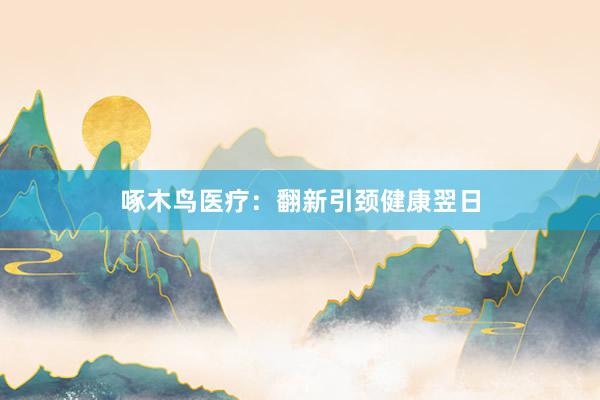 啄木鸟医疗:翻新引颈健康翌日